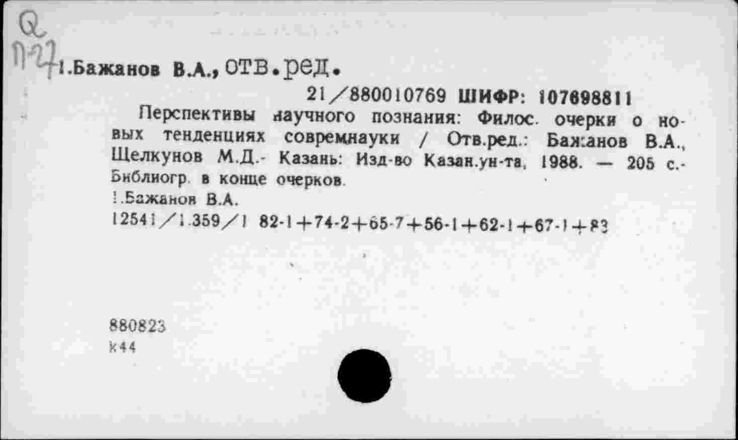 ﻿&
|; -41.Бажанов ВЛ.» ОТВ.рбД.
21/880010769 ШИФР: 107698811
Перспективы научного познания: Филос очерки о новых тенденциях совремнауки / Отв.ред.: Бажанов В.А., Щелкунов М.Д.- Казань: Изд-во Казан.ун-та, 1988. — 205 с.-Библиогр в конце очерков ’..Бажанов В.А.
12541/1.359/1 82-1+74-2+65 7 + 56-1+62-1Н-67-)+83
880823 К44